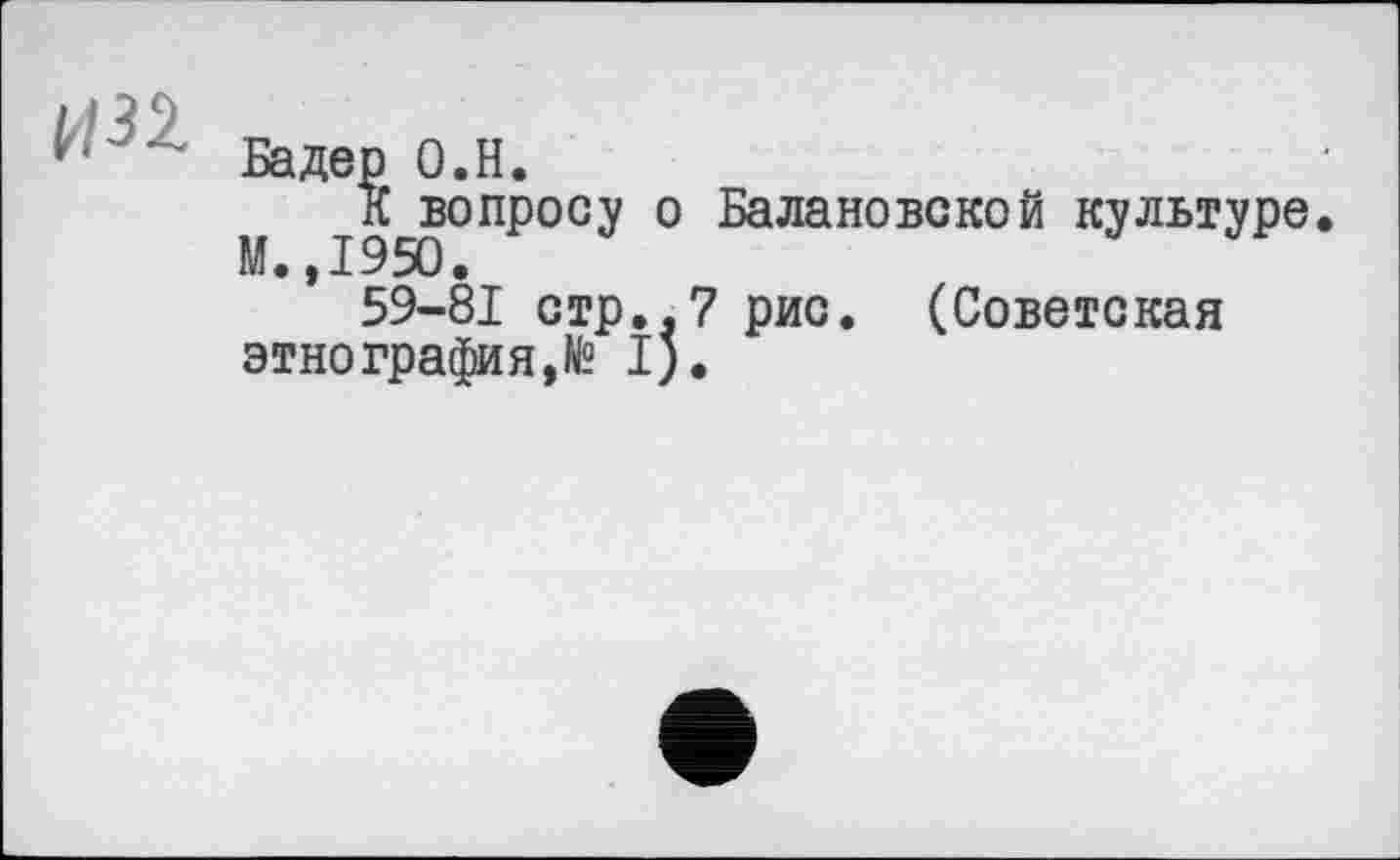 ﻿• ’• Бадер 0.H.
К вопросу о Балановской культуре М.,1950.
59-81 стр,.7 рис. (Советская этнография,№ I).